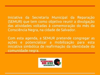 Iniciativa da Secretaria Municipal da Reparação
(SEMUR) que tem como objetivo reunir a divulgação
das atividades voltadas à comemoração do mês da
Consciência Negra, na cidade de Salvador.

Com esta agenda, a SEMUR pretende congregar as
ações e potencializar a mobilização para esta
iniciativa simbólica de reafirmação da identidade da
comunidade negra.
 