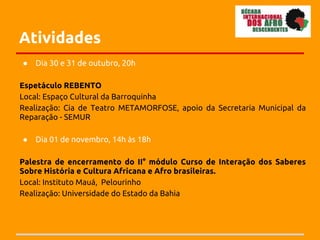 Atividades
●   Dia 30 e 31 de outubro, 20h

Espetáculo REBENTO
Local: Espaço Cultural da Barroquinha
Realização: Cia de Teatro METAMORFOSE, apoio da Secretaria Municipal da
Reparação - SEMUR

●   Dia 01 de novembro, 14h às 18h

Palestra de encerramento do II° módulo Curso de Interação dos Saberes
Sobre História e Cultura Africana e Afro brasileiras.
Local: Instituto Mauá, Pelourinho
Realização: Universidade do Estado da Bahia
 