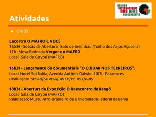 Atividades
●   Dia 05

Encontro O MAFRO E VOCÊ
16h30 - Sessão de Abertura - Solo de berimbau (Tonho dos Anjos Açucena)
17h - Mesa Redonda Verger e o MAFRO
Local: Sala de Carybé (MAFRO)

16h30 - Lançamento do documentário "O CUIDAR NOS TERREIROS".
Local: Hotel Sol Bahia, Avenida Antônio Galvão, 1075 - Patamares
Realização: SESAB/SUVISA/DIVEP/PE-DST/Aids

18h30 - Abertura da Exposição O Reencontro de Xangô
Local: Sala de Carybé (MAFRO)
Realização: Museu Afro-Brasileiro da Universidade Federal da Bahia
 