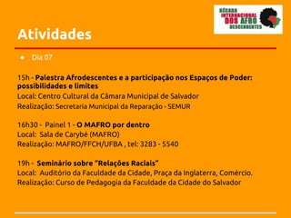 Atividades
●   Dia 07

15h - Palestra Afrodescentes e a participação nos Espaços de Poder:
possibilidades e limites
Local: Centro Cultural da Câmara Municipal de Salvador
Realização: Secretaria Municipal da Reparação - SEMUR

16h30 - Painel 1 - O MAFRO por dentro
Local: Sala de Carybé (MAFRO)
Realização: MAFRO/FFCH/UFBA , tel: 3283 - 5540

19h - Seminário sobre “Relações Raciais”
Local: Auditório da Faculdade da Cidade, Praça da Inglaterra, Comércio.
Realização: Curso de Pedagogia da Faculdade da Cidade do Salvador
 