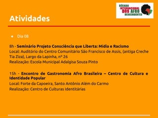 Atividades

●   Dia 08

8h - Seminário Projeto Consciência que Liberta: Mídia e Racismo
Local: Auditório do Centro Comunitário São Francisco de Assis, (antiga Creche
Tia Ziza), Largo da Lapinha, nº 26
Realização: Escola Municipal Adalgisa Souza Pinto

15h - Encontro de Gastronomia Afro Brasileira – Centro de Cultura e
Identidade Popular
Local: Forte da Capoeira, Santo Antônio Além do Carmo
Realização: Centro de Culturas Identitárias
 