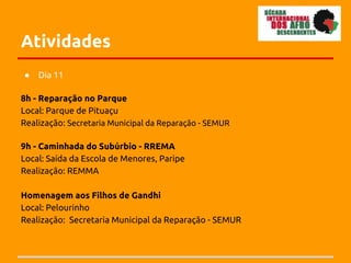 Atividades
●   Dia 11

8h - Reparação no Parque
Local: Parque de Pituaçu
Realização: Secretaria Municipal da Reparação - SEMUR

9h - Caminhada do Subúrbio - RREMA
Local: Saída da Escola de Menores, Paripe
Realização: REMMA

Homenagem aos Filhos de Gandhi
Local: Pelourinho
Realização: Secretaria Municipal da Reparação - SEMUR
 