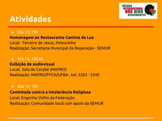 Atividades
 ● Dia 13, 19h
Homenagem ao Restaurante Cantina da Lua
Local: Terreiro de Jesus, Pelourinho
Realização: Secretaria Municipal da Reparação - SEMUR

 ● Dia 14, 16h30
Exibição de audiovisual
Local: Sala de Carybé (MAFRO)
Realização: MAFRO/FFCH/UFBA , tel: 3283 - 5540

 ● Dia 15, 15h
Caminhada contra a Intolerância Religiosa
Local: Engenho Velho da Federação
Realização: Comunidade local com apoio da SEMUR
 