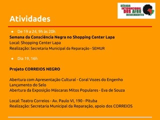 Atividades
 ● De 19 a 24, 9h às 20h
Semana da Consciência Negra no Shopping Center Lapa
Local: Shopping Center Lapa
Realização: Secretaria Municipal da Reparação - SEMUR

●   Dia 19, 16h

Projeto CORREIOS NEGRO

Abertura com Apresentação Cultural - Coral Vozes do Engenho
Lançamento do Selo
Abertura da Exposição Máscaras Mitos Populares - Eva de Souza

Local: Teatro Correios - Av. Paulo VI, 190 - Pituba
Realização: Secretaria Municipal da Reparação, apoio dos CORREIOS
 