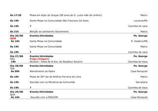 Ás 17:30    Missa em Ação de Graças (88 anos de D. Luíza mãe de Unilton)             Matriz

Ás 19h      Santa Missa na Comunidade São Francisco De Assis                   Lucrecia/RN

Ás 19h      ?                                                              Cacimba de vaca

Ás 21h      Bênção do santíssimo Sacramento                                          Matriz
Dia 26/08   Evento/Atividades                                                  Pe. George
DOM
Ás 16h      Santa Missa na Comunidade                                        R. Godeiro/RN

Ás 19h      Santa Missa na Comunidade                                                Matriz

Ás 19h      ?                                                              Cacimba de vaca
Dia 27/08   Evento/Atividades                                                  Pe. George
SEG         Folga (Viagem)
 19h        Novena - Festa de N.Sra. do Perpétuo Socorro                   Cacimba de Vaca
Dia 28/08   Evento/Atividades                                                  Pe. George
TER
 Ás 09h     Atendimento do Padre                                             Casa Paroquial

Ás 16h      Missa de 30º dia de Antônio Ferreira de Lima                             Matriz

Ás 19h      Reunião com os Ministros da Comunhão                                 Secretaria

Ás 19h      ?                                                              Cacimba de Vaca
Dia 29/08   Evento/Atividades                                                  Pe. George
QUA
Ás 16h      Reunião com a PASCOM                                             Casa Paroquial
 