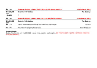 Ás 19h         Missa e Novena – Festa de N. SRA. do Perpétuo Socorro                         Cacimba de Vaca
Dia 30/08      Evento/Atividades                                                                   Pe. George
QUI
Ás 17h         ?                                                                                                ?

Ás 19h         Missa e Novena – Festa de N. SRA. do Perpétuo Socorro                         Cacimba de Vaca
Dia 31/08      Evento/Atividades                                                                   Pe. George
SEX
Ás 17h         Santa Missa na Comunidade São Francisco das Chagas                                      Coroatá

Ás 19h         Reunião em preparação da Festa                                                   Casa Paroquial

Observações:
Dados Atualizados, em 03/08/2012 - sexta-feira, sujeitos a alterações. OS PONTOS COM (?) SÃO HORÁRIOS ABERTOS
P/ AGENDAMENTO.
 