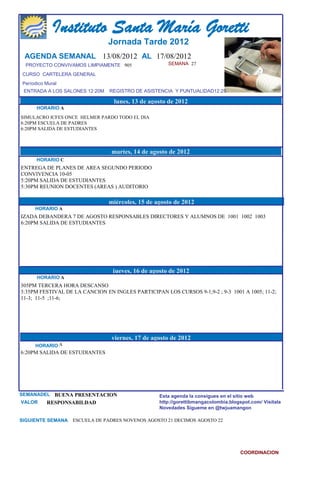 Instituto Santa María Goretti
                                Jornada Tarde 2012
 AGENDA SEMANAL 13/08/2012 AL 17/08/2012
  PROYECTO CONVIVAMOS LIMPIAMENTE 905                 SEMANA 27

CURSO CARTELERA GENERAL
Períodico Mural
 ENTRADA A LOS SALONES 12:20M   REGISTRO DE ASISTENCIA Y PUNTUALIDAD12:25

                                  lunes, 13 de agosto de 2012
      HORARIO A
SIMULACRO ICFES ONCE HELMER PARDO TODO EL DIA
6:20PM ESCUELA DE PADRES
6:20PM SALIDA DE ESTUDIANTES



                                 martes, 14 de agosto de 2012
      HORARIO C
ENTREGA DE PLANES DE AREA SEGUNDO PERIODO
CONVIVENCIA 10-05
5:20PM SALIDA DE ESTUDIANTES
5:30PM REUNION DOCENTES (AREAS ) AUDITORIO

                                miércoles, 15 de agosto de 2012
     HORARIO A
IZADA DEBANDERA 7 DE AGOSTO RESPONSABLES DIRECTORES Y ALUMNOS DE 1001 1002 1003
6:20PM SALIDA DE ESTUDIANTES




                                 jueves, 16 de agosto de 2012
      HORARIO A
305PM TERCERA HORA DESCANSO
3:35PM FESTIVAL DE LA CANCION EN INGLES PARTICIPAN LOS CURSOS 9-1;9-2 ; 9-3 1001 A 1005; 11-2;
11-3; 11-5 ;11-6;




                                 viernes, 17 de agosto de 2012
     HORARIO A
6:20PM SALIDA DE ESTUDIANTES




SEMANADEL BUENA PRESENTACION                      Esta agenda la consigues en el sitio web
VALOR   RESPONSABILDAD                            http://gorettibmangacolombia.blogspot.com/ Visítala
                                                  Novedades Sígueme en @twjuamangon

SIGUIENTE SEMANA   ESCUELA DE PADRES NOVENOS AGOSTO 21 DECIMOS AGOSTO 22




                                                                                    COORDINACION
 