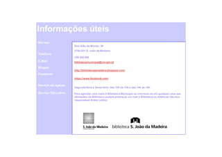 Informações úteis
Morada
                    Rua Alão de Morais, 36
                    3700-021 S. João da Madeira
Telefone
                    256 200 890
E.Mail              bibliotecamunicipal@cm-sjm.pt

Blogue
                    http://bibliotecasjmadeira.blogspot.com/
Facebook
                    https://www.facebook.com/

Horário de agosto
                    Segunda-feira a Sexta-feira: das 10h às 13h e das 14h às 18h

Serviço Educativo   Para agendar uma visita à Biblioteca Municipal ou inscrever-se em qualquer uma das
                    atividades da Biblioteca poderá endereçar um mail à Biblioteca ou telefonar (técnica
                    responsável Arlete Leitão)
 