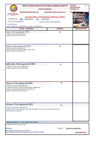 SEMANA 26
CURSO CARTELERA GENERAL
lunes, 8 de agosto de 2022
VERIFICACIÓN DE DESEMPEÑOS
3:00Pm ENCUENTRO PADRES CITADOS POR IMPUTULIDAD DE LOS ESTUDIANTES
FIN SEGUNDO PERÍODO
SEMANA VALOR RESPONSABILDAD
Jornada Única Ciclo Noveno Décimo y Once
08/08/2022 AL 12/08/2022
PROYECTO AMBIENTAL
INCIO JORNADA ACADÉMICA 10:00AM PRESENCIAL
Períodico Mural
HORARIO
VERIFICACIÓN DE DESEMPEÑOS
6:00Pm SALIDA DE ESTUDIANTES
VERIFICACIÓN DE DESEMPEÑOS
3.00Pm REUNIÓN DELEGADOS DEL GRADO ONCE
6:00Pm SALIDA DE ESTUDIANTES
martes, 9 de agosto de 2022
HORARIO
miércoles, 10 de agosto de 2022
VERIFICACIÓN DE DESEMPEÑOS
6:00Pm SALIDA DE ESTUDIANTES
VERIFICACIÓN DE DESEMPEÑOS
11:00Pm REUNIÓN COMITÉ DE RIESGOS LABORALES
IZADA DE BANDERA HORA POR VERIFICAR
6:00Pm SALIDA DE ESTUDIANTES
jueves, 11 de agosto de 2022
viernes, 12 de agosto de 2022
COMISIONES DE EVALUACIÓN
PRÓXIMA SEMANA Y PARA TENER EN CUENTA
Esta agenda la consigues en el sitio web
http://gorettibmangacolombia.blogspot.com/ Visítala Novedades
RESPONSABLES
A
A
A
A
A
Somos Gestores de
desarrollo y mejoramiento
Humano
INSTITUCIÓN EDUCATIVA SANTA MARIA GORETTI
AGENDA SEMANAL
MACROPROCESO:Misional PROCESO: Gestión Académica
CODIGO: F-
PGA-300-05-02
VERSIÓN: 02
FECHA:13/2018
FECHA ACTIVIDAD
DEL
COORDINACION
 