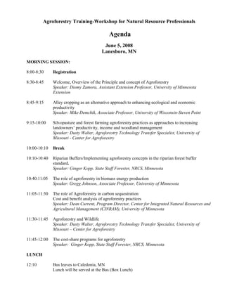 Agroforestry Training-Workshop for Natural Resource Professionals

                                             Agenda
                                          June 5, 2008
                                         Lanesboro, MN
MORNING SESSION:

8:00-8:30     Registration

8:30-8:45     Welcome, Overview of the Principle and concept of Agroforestry
              Speaker: Diomy Zamora, Assistant Extension Professor, University of Minnesota
              Extension

8:45-9:15     Alley cropping as an alternative approach to enhancing ecological and economic
              productivity
              Speaker: Mike Demchik, Associate Professor, University of Wisconsin-Steven Point

9:15-10:00    Silvopasture and forest farming agroforestry practices as approaches to increasing
              landowners’ productivity, income and woodland management
              Speaker: Dusty Walter, Agroforestry Technology Transfer Specialist, University of
              Missouri - Center for Agroforestry

10:00-10:10   Break

10:10-10:40   Riparian Buffers/Implementing agroforestry concepts in the riparian forest buffer
              standard.
              Speaker: Ginger Kopp, State Staff Forester, NRCS, Minnesota

10:40:11:05   The role of agroforestry in biomass energy production
              Speaker: Gregg Johnson, Associate Professor, University of Minnesota

11:05-11:30   The role of Agroforestry in carbon sequestration
              Cost and benefit analysis of agroforestry practices
              Speaker: Dean Current, Program Director, Center for Integrated Natural Resources and
              Agricultural Management (CINRAM), University of Minnesota

11:30-11:45   Agroforestry and Wildlife
              Speaker: Dusty Walter, Agroforestry Technology Transfer Specialist, University of
              Missouri – Center for Agroforestry

11:45-12:00   The cost-share programs for agroforestry
              Speaker: Ginger Kopp, State Staff Forester, NRCS, Minnesota

LUNCH

12:10         Bus leaves to Caledonia, MN
              Lunch will be served at the Bus (Box Lunch)
 