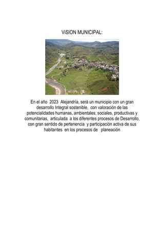 ViSION MUNICIPAL:
En el año 2023 Alejandría, será un municipio con un gran
desarrollo Integral sostenible, con valoración de las
potencialidades humanas, ambientales, sociales, productivas y
comunitarias, articulada a los diferentes procesos de Desarrollo,
con gran sentido de pertenencia y participación activa de sus
habitantes en los procesos de planeación
 
