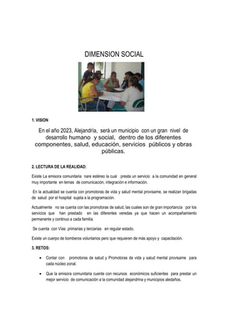DIMENSION SOCIAL
1. VISION
En el año 2023, Alejandría, será un municipio con un gran nivel de
desarrollo humano y social, dentro de los diferentes
componentes, salud, educación, servicios públicos y obras
públicas.
2. LECTURA DE LA REALIDAD:
Existe La emisora comunitaria nare estéreo la cual presta un servicio a la comunidad en general
muy importante en temas de comunicación, integración e información.
En la actualidad se cuenta con promotoras de vida y salud mental provisame, se realizan brigadas
de salud por el hospital sujeta a la programación.
Actualmente no se cuenta con las promotoras de salud, las cuales son de gran importancia por los
servicios que han prestado en las diferentes veredas ya que hacen un acompañamiento
permanente y continuo a cada familia.
Se cuenta con Vías primarias y terciarias en regular estado.
Existe un cuerpo de bomberos voluntarios pero que requieren de más apoyo y capacitación.
3. RETOS:
• Contar con promotoras de salud y Promotoras de vida y salud mental provisame para
cada núcleo zonal.
• Que la emisora comunitaria cuente con recursos económicos suficientes para prestar un
mejor servicio de comunicación a la comunidad alejandrina y municipios aledaños.
 