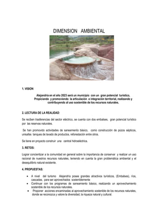 DIMENSION AMBIENTAL
1. VISION
Alejandría en el año 2023 será un municipio con un gran potencial turístico,
Propiciando y promoviendo la articulación e integración territorial, realizando y
contribuyendo al uso sostenible de los recursos naturales.
2. LECTURA DE LA REALIDAD:
Se reciben trasferencias del sector eléctrico, se cuenta con dos embalses, gran potencial turístico
por las reservas naturales.
Se han promovido actividades de saneamiento básico, como construcción de pozos sépticos,
unisafas tanques de lavado de productos, reforestación entre otros.
Se tiene en proyecto construir una central hidroeléctrica.
3. RETOS:
Lograr concientizar a la comunidad en general sobre la importancia de conservar y realizar un uso
racional de nuestros recursos naturales, teniendo en cuenta la gran problemática ambiental y el
desequilibrio natural existente.
4. PROPUESTAS:
• A nivel del turismo Alejandría posee grandes atractivos turísticos, (Embalses), ríos,
cascadas, para ser aprovechados sosteniblemente
• Continuar con los programas de saneamiento básico, realizando un aprovechamiento
sostenible de los recursos naturales.
• Proponer acciones encaminadas al aprovechamiento sostenible de los recursos naturales,
donde se reconozca y valore la diversidad, la riqueza natural y cultural.
 