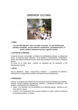 DIMENSION CULTURAL
1. VISION
En el año 2023 Alejandría será un municipio reconocido por sus manifestaciones
culturales y ancestrales, con gran valoración del patrimonio, y participación activa en
eventos artísticos, culturales a nivel local, regional y nacional.
2. LECTURA DE LA REALIDAD:
A través de convenios con entidades, se fortalece las manifestaciones culturales, se celebran días
cívicos, se cuenta con grupos deportivos, se ha realizado un Reconocimiento, recuperación y
difusión de la memoria cultural del municipio, existe mayor participación de las mujeres en espacios
políticos.
Se cuenta con un medio radial, contamos con deportistas que nos representan a nivel
departamental y nacional.
3. RETOS:
Que los alejandrinos demos reconocimiento, valoración y preservación del patrimonio,
contribuyendo r al enriquecimiento simbólico y al fortalecimiento de la identidad local.
4. PROPUESTAS:
Continuar con la gestión de convenios con el fin promover las diferentes manifestaciones artísticas y
culturales, dando el respectivo reconocimiento, valoración y preservación del patrimonio, para
contribuir al fortalecimiento de la identidad local.
• Apoyar a los deportistas que nos representan en los diferentes espacios deportivos a nivel
local, regional y nacional.
• Continuar en el fortalecimiento de los procesos culturales, en cuanto a creación y disfrute de
las expresiones artísticas y culturales
 