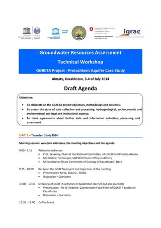 Groundwater Resources Assessment Technical Workshop GGRETA Project - Pretashkent Aquifer Case Study 
Almaty, Kazakhstan, 3-4 of July 2014 
Draft Agenda 
Objectives: 
 To elaborate on the GGRETA project objectives, methodology and activities; 
 To assess the state of data collection and processing: hydrogeological, socioeconomic and environmental and legal and institutional aspects; 
 To make agreements about further data and information collection, processing and assessment. 
DAY 1  Thursday, 3 July 2014 
Morning session: welcome addresses, the meeting objectives and the agenda 
9:00 - 9:15 Welcome addresses 
 Prof. Seversky, Chair of the National Committee of UNESCO-IHP in Kazakhstan 
 Ms Kristine Tovmasyan, UNESCO Cluster Office in Almaty 
 Mr Nurabayev (State Committee of Geology of Kazakhstan ) (tbc) 
9:15 - 10:00 Recap on the GGRETA project and objectives of the meeting 
 Presentation: Mr N. Kukuric , IGRAC 
 Discussion + Questions 
10:00 - 10:30 Overview of GGRETA activities in Kazakhstan (carried out and planned) 
 Presentation: Mr O. Podolny, Coordination Focal Point of GGRETA project in Kazakhstan 
 Discussion + Questions 
10:30 - 11:00 Coffee break 
 