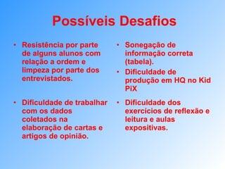 Possíveis Desafios Resistência por parte de alguns alunos com relação a ordem e limpeza por parte dos entrevistados. Sonegação de informação correta (tabela). Dificuldade de produção em HQ no Kid PiX Dificuldade de trabalhar com os dados coletados na elaboração de cartas e artigos de opinião. Dificuldade dos exercícios de reflexão e leitura e aulas expositivas. 