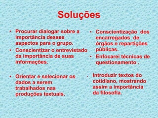 Soluções Procurar dialogar sobre a importância desses aspectos para o grupo. Conscientizar o entrevistado da importância de suas informações. Conscientização  dos encarregados  de órgãos e repartições públicas.  Enfocarei técnicas de questionamento . Orientar e selecionar os dados a serem trabalhados nas produções textuais. .  Introduzir textos do cotidiano, mostrando assim a importância da filosofia. 