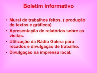 Boletim Informativo Mural de trabalhos feitos. ( produção de textos e gráficos) Apresentação de relatórios sobre as visitas. Utilização da Rádio Galera para recados e divulgação de trabalho. Divulgação na imprensa local. 