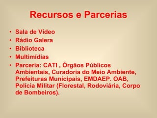 Recursos e Parcerias Sala de Vídeo Rádio Galera Biblioteca Multimídias Parceria: CATI , Órgãos Públicos  Ambientais, Curadoria do Meio Ambiente, Prefeituras Municipais, EMDAEP. OAB, Polícia Militar (Florestal, Rodoviária, Corpo de Bombeiros).  