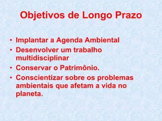 Objetivos de Longo Prazo Implantar a Agenda Ambiental Desenvolver um trabalho multidisciplinar Conservar o Patrimônio. Conscientizar sobre os problemas ambientais que afetam a vida no planeta. 