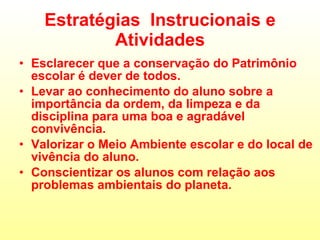 Estratégias  Instrucionais e Atividades Esclarecer que a conservação do Patrimônio escolar é dever de todos. Levar ao conhecimento do aluno sobre a importância da ordem, da limpeza e da disciplina para uma boa e agradável convivência. Valorizar o Meio Ambiente escolar e do local de vivência do aluno. Conscientizar os alunos com relação aos problemas ambientais do planeta. 