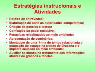 Estratégias instrucionais e Atividades Roteiro de entrevistas; Elaboração de carta às autoridades competentes; Criação de poesias e textos; Confecção de papel reciclável; Pesquisas relacionadas ao meio ambiente; Apresentação de seminários; Montagem de uma  linha do tempo relacionada a ocupação do espaço na cidade de Dracena e o impacto causado ao meio ambiente; Auxiliar os alunos no tratamento das informações através de gráficos e tabelas. 