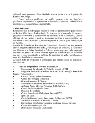 pré-natal, com gestantes. Esta atividade, tem o apoio e a participação da
Pastoral da Criança.
Como maiores problemas de saúde, pode-se citar as diarréias,
problemas respiratórios, a hipertensão, a depressão, a diabetes, a obesidade e
as micoses, as toxicomanias, a desnutrição.
2. Gestão Urbana
Entendendo que a participação popular é condição preponderante para o êxito
do Projeto Vida Nova, desde o início do processo de urbanização do mesmo,
procurou-se envolver a comunidade em reuniões e em Assembléia, com o
objetivo de apresentar o projeto, esclarecer dúvidas e responsabilizar os
moradores como co-autores, coletando sugestões e críticas para a elaboração
do mesmo.
Através do Trabalho de Participação Comunitária, desenvolvido em parceria
entre o Programa Habitar Brasil-BID, o município de Trindade, o Ministério
das Cidades e a Caixa Econômica Federal, pretende-se que cada morador/
moradora do Setor Vida Nova, torne-se agente de transformação da realidade
em que vivem, propiciando a melhora da qualidade de vida e ampliando o
exercício da cidadania, no mesmo.
A seguir, lista de programas e instituições que podem apoiar as iniciativas
neste sentido:
A) Rede de programas e serviços assistenciais
• Programa de Erradicação do Trabalho Infantil – PETI
• Programa Sentinela – Combate ao Abuso e a Exploração Sexual de
Jovens e Adolescentes
• Casa da Criança e do Adolescente
• Centro de Formação Vida Nova
• Grupo desencanto de Teatro
• Movimento Assistencial Trindadense á Infância(Matri)
• Ações de Apoio à Pessoa Portadora de Deficiência
• Centro Espírita Apóstolo Paulo
• Paróquia de Trindade
• Centro Intensivo de Vivência de Jovens (CIVJ)
• Igreja de Deus
• Conselho Consultivo das Associações de Bairros – CCAB
• Secretaria Municipal de Assistência Social
• Execução de benefícios eventuais e serviços a pessoas carentes
• Cestas básicas emergenciais
• Benefício de Prestação Continuada
 