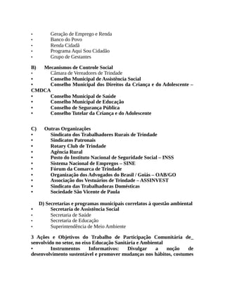 • Geração de Emprego e Renda
• Banco do Povo
• Renda Cidadã
• Programa Aqui Sou Cidadão
• Grupo de Gestantes
B) Mecanismos de Controle Social
• Câmara de Vereadores de Trindade
• Conselho Municipal de Assistência Social
• Conselho Municipal dos Direitos da Criança e do Adolescente –
CMDCA
• Conselho Municipal de Saúde
• Conselho Municipal de Educação
• Conselho de Segurança Pública
• Conselho Tutelar da Criança e do Adolescente
C) Outras Organizações
• Sindicato dos Trabalhadores Rurais de Trindade
• Sindicatos Patronais
• Rotary Club de Trindade
• Agência Rural
• Posto do Instituto Nacional de Seguridade Social – INSS
• Sistema Nacional de Empregos – SINE
• Fórum da Comarca de Trindade
• Organização dos Advogados do Brasil / Goiás – OAB/GO
• Associação dos Vestuários de Trindade – ASSINVEST
• Sindicato das Trabalhadoras Domésticas
• Sociedade São Vicente de Paula
D) Secretarias e programas municipais correlatos à questão ambiental
• Secretaria de Assistência Social
• Secretaria de Saúde
• Secretaria de Educação
• Superintendência de Meio Ambiente
3 Ações e Objetivos do Trabalho de Participação Comunitária de_
senvolvido no setor, no eixo Educação Sanitária e Ambiental
• Instrumentos Informativos: Divulgar a noção de
desenvolvimento sustentável e promover mudanças nos hábitos, costumes
 