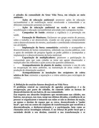 e atitudes da comunidade do Setor Vida Nova, em relação ao meio
ambiente.
• Ações de educação ambiental: promover ações de educação
socioambiental e de mobilização social envolvendo a comunidade e as
diferentes instituições presentes no bairro.
• Ações de educação ambiental na escola e nas creches:
sensibilização e educação socioambiental articulada com o programa escolar.
• Campanhas de Saúde: otimizar a vigilância e a prevenção em
saúde.
• Formação de Monitores: Esclarecer um grupo restrito de pessoas,
sobre o trabalho a ser desenvolvido, visando ser este grupo, comprometido
com o desenvolvimento do mesmo, auxiliando e contribuindo voluntariamente
nas atividades.
• Implantação da horta comunitária: estimular e acompanhar o
desenvolvimento de hortas comunitárias, sobretudo nas escolas públicas, com
o apoio de entidades de pesquisa ligadas ao poder público e acompanhar a
implantação e o desenvolvimento da horta medicinal.
• Capacitação de multiplicadores: promover a participação da
comunidade para que cada cidadão se torne um agente dinamizador e
multiplicador das reflexões e ações acerca das questões ambientais.
• Acompanhamento do plantio de mudas: estimular o uso do solo
na recuperação do meio ambiente, na manutenção de áreas verdes e na
produção de alimentação saudável.
• Acompanhamento às instalações dos recipientes de coleta
seletiva de lixo: estimular a separação e a coleta seletiva para reciclagem de
sólidos..
4. Definição de cenários futuros desejáveis no Vida Nova
O problema central na construção de agendas propositivas é o da
recuperação, por parte do cidadão, do controle sobre as formas de
desenvolvimento do seu bairro, de sua comunidade.
Em resposta aos absurdos freqüentes que encontramos nas cidades, nos
bairros, nas praças, nas ruas, surge nas últimas décadas, a tendência de as
pessoas se organizarem e tomarem nas mãos se não os destinos da nação,
ao menos o destino do espaço que as cerca, desenvolvendo o “poder
local”, que está no centro do conjunto de transformações que envolvem a
descentralização, a desburocratização e a participação, bem como as
chamadas novas tecnologias urbanas. É no reforço do poder local que a
sociedade decide o seu destino, constrói a sua transformação e se
 