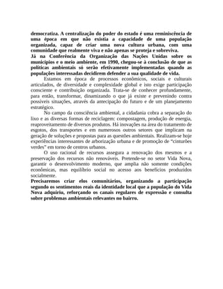 democratiza. A centralização do poder do estado é uma reminiscência de
uma época em que não existia a capacidade de uma população
organizada, capaz de criar uma nova cultura urbana, com uma
comunidade que realmente viva e não apenas se proteja e sobreviva.
Já na Conferência da Organização das Nações Unidas sobre os
municípios e o meio ambiente, em 1990, chegou-se à conclusão de que as
políticas ambientais só serão efetivamente implementadas quando as
populações interessadas decidirem defender a sua qualidade de vida.
Estamos em época de processos econômicos, sociais e culturais
articulados, de diversidade e complexidade global e isto exige participação
consciente e contribuição organizada. Trata-se de conhecer profundamente,
para então, transformar, dinamizando o que já existe e prevenindo contra
possíveis situações, através da antecipação do futuro e de um planejamento
estratégico.
No campo da consciência ambiental, a cidadania cobra a separação do
lixo e as diversas formas de reciclagem: compostagem, produção de energia,
reaproveitamento de diversos produtos. Há inovações na área do tratamento de
esgotos, dos transportes e em numerosos outros setores que implicam na
geração de soluções e propostas para as questões ambientais. Realizam-se hoje
experiências interessantes de arborização urbana e de promoção de “cinturões
verdes” em torno de centros urbanos.
O uso racional de recursos assegura a renovação dos mesmos e a
preservação dos recursos não renováveis. Pretende-se no setor Vida Nova,
garantir o desenvolvimento moderno, que amplia não somente condições
econômicas, mas equilíbrio social no acesso aos benefícios produzidos
socialmente.
Precisaremos criar elos comunitários, organizando a participação
segundo os sentimentos reais da identidade local que a população do Vida
Nova adquiriu, reforçando os canais regulares de expressão e consulta
sobre problemas ambientais relevantes no bairro.
 