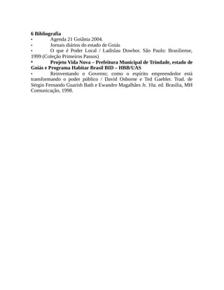 6 Bibliografia
• Agenda 21 Goiânia 2004.
• Jornais diários do estado de Goiás
• O que é Poder Local / Ladislau Dowbor. São Paulo: Brasiliense,
1999 (Coleção Primeiros Passos)
• Projeto Vida Nova – Prefeitura Municipal de Trindade, estado de
Goiás e Programa Habitar Brasil BID – HBB/UAS
• Reinventando o Governo; como o espírito empreendedor está
transformando o poder público / David Osborne e Ted Gaebler. Trad. de
Sérgio Fernando Guarish Bath e Ewandro Magalhães Jr. 10a. ed. Brasília, MH
Comunicação, 1998.
 