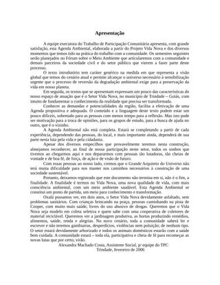 Apresentação
A equipe executora do Trabalho de Participação Comunitária apresenta, com grande
satisfação, esta Agenda Ambiental, elaborada a partir do Projeto Vida Nova e dos diversos
momentos que temos tido na prática do trabalho com a comunidade. Os semestres seguintes
serão planejados no Fórum sobre o Meio Ambiente que articularemos com a comunidade e
demais parceiros da sociedade civil e do setor público que vierem a fazer parte deste
processo.
O texto introdutório tem caráter genérico na medida em que representa a visão
global que temos do cenário atual e permite alcançar o universo necessário à sensibilização
urgente que o processo de reversão da degradação ambiental exige para a preservação da
vida em nosso planeta.
Em seguida, os textos que se apresentam expressam um pouco das características do
nosso espaço de atuação que é o Setor Vida Nova, no município de Trindade – Goiás, com
intuito de fundamentar o conhecimento da realidade que precisa ser transformada.
Conhecer as demandas e potencialidades da região, facilita a efetivação de uma
Agenda propositiva e adequada. O conteúdo e a linguagem deste texto podem estar um
pouco difíceis, sobretudo para as pessoas com menos tempo para a reflexão. Mas isto pode
ser motivação para a troca de opiniões, para os grupos de estudo, para a busca de ajuda no
outro, que é o vizinho.
A Agenda Ambiental não está completa. Estará se completando a partir de cada
experiência, dependendo das pessoas, do local, e mais importante ainda, dependerá de sua
parte nesta luta pela vida e pela cidadania.
Apesar dos diversos empecilhos que provavelmente teremos nesta construção,
almejamos reconhecer, ao final de nossa participação neste setor, todos os sonhos que
tivemos ao chegarmos aqui e nos depararmos com pessoas tão lutadoras, tão cheias de
vontade e de boa fé, de força, de ação e de visão de futuro.
Com essas pessoas ao nosso lado, cremos que o Grande Arquiteto do Universo não
terá muita dificuldade para nos manter nos caminhos necessários à construção de uma
sociedade sustentável.
Portanto, deixamos registrado que este documento não termina em si, não é o fim, a
finalidade. A finalidade é termos no Vida Nova, uma nova qualidade de vida, com mais
consciência ambiental, com um meio ambiente saudável. Esta Agenda Ambiental se
constitui um ponto de partida, um meio para conhecimento e transformação.
Oxalá possamos ver, em dois anos, o Setor Vida Nova devidamente asfaltado, sem
problemas sanitários. Com crianças brincando na praça, pessoas caminhando na pista de
Cooper, com muito mais saúde, livres do uso abusivo de drogas. Queremos que o Vida
Nova seja modelo em coleta seletiva e quem sabe com uma cooperativa de coletores de
material reciclável. Queremos ver a jardinagem produtiva, as hortas produzindo remédios,
alimentos, saúde, renda e alegrias. No novo cenário, toda a comunidade saberá ler e
escrever e não teremos gambiarras, desperdícios, violências nem poluição; de nenhum tipo.
O setor estará devidamente arborizado e todos os animais domésticos estarão com a saúde
bem cuidada. A comunidade estará – toda ela, participativa e cheia de fé para recomeçar as
novas lutas que por certo, virão.
Alexandra Machado Costa, Assistente Social, p/ equipe do TPC
Trindade, fevereiro de 2006
 