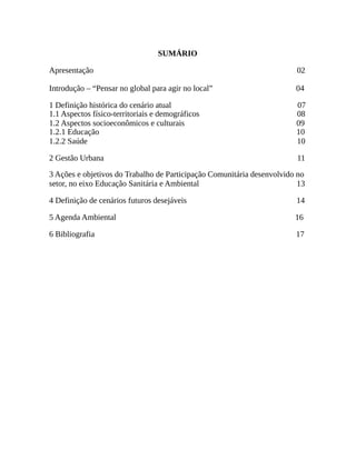 SUMÁRIO
Apresentação 02
Introdução – “Pensar no global para agir no local” 04
1 Definição histórica do cenário atual 07
1.1 Aspectos físico-territoriais e demográficos 08
1.2 Aspectos socioeconômicos e culturais 09
1.2.1 Educação 10
1.2.2 Saúde 10
2 Gestão Urbana 11
3 Ações e objetivos do Trabalho de Participação Comunitária desenvolvido no
setor, no eixo Educação Sanitária e Ambiental 13
4 Definição de cenários futuros desejáveis 14
5 Agenda Ambiental 16
6 Bibliografia 17
 