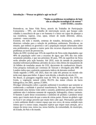 Introdução – “Pensar no global e agir no local”
“Todos os problemas tecnológicos de hoje
são as soluções tecnológicas de ontem ”
GARY HAMEL, consultor.
Pretende-se, no Setor Vida Nova, através do Trabalho de Participação
Comunitária – TPC, um trabalho de intervenção social, que busque cada
cidadão à consciência de que o ser humano é o único ser capaz de planejar a
sua existência, superar, criar, optar, refazer de modo diferente, alterar,
construir – nunca sozinho.
Existem, em todo o mundo, centenas de tratados, declarações, acordos e
diretrizes voltadas para a solução de problemas ambientais. Percebe-se, no
entanto, que embora os governos e até a população estejam informados sobre
esta problemática, gastam a maior parte dos recursos disponíveis resolvendo
problemas ao invés de preveni-los.
Dados da ONU revelam que 15% da superfície da Terra estão degradados; que
40% da população sofre com a escassez de água; que 50% dos rios estão
seriamente poluídos, e que nos próximos 30 anos, 70% da superfície da Terra
serão afetados pela ação humana. Até 2032, mais da metade da população
mundial enfrentará problemas advindos da seca e dos efeitos do lançamento de
16 bilhões de toneladas anuais de CO2, decorrente de combustíveis fósseis.
Uma pesquisa realizada por cientistas de Taiwam e divulgada pela BBC de
Londres indica que a poluição aumentaria índices de derrame cerebral.
Ainda segundo a ONU, em 2025, duas em cada três pessoas no mundo não
terão mais água para beber. A água é sem dúvida, o desafio do século 21.
No Brasil, as pastagens engolem mais de 70% da vegetação. Em 1970, em
Goiás, a vegetação natural cobria 99,15% das matas ciliares da bacia
hidrográfica; em 2001, apenas 27,89%.
Divulgar informações sobre a questão ambiental é reconhecer que somente se
conhecendo a realidade é possível transforma-la. Na medida em que formos
construindo uma mesma visão sobre o assunto, poderemos perceber que meio
ambiente não é sinônimo somente de vegetação, hidrografia, clima e animais.
O homem é parte desse ecossistema e sinônimo de produto e produtor nesse
meio, que é muito mais do que a soma de várias partes. Pensar no global e agir
no local é um antigo preceito que muito bem cabe aqui. Precisamos perceber
o meio ambiente desde o menor espaço que nos cerca, de nossa unidade mais
íntima que é o nosso corpo, enquanto espécie que requer mais atenção, até o
espaço da nossa casa, nossa rua, nossa família, da comunidade, do município,
do Estado, do País e do mundo.
 