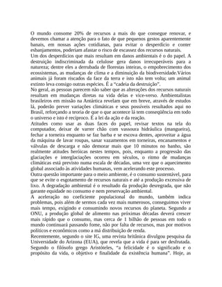 O mundo consome 20% de recursos a mais do que consegue renovar, e
devemos chamar a atenção para o fato de que pequenos gestos aparentemente
banais, em nossas ações cotidianas, para evitar o desperdício e conter
esbanjamentos, poderiam afastar o risco de escassez dos recursos naturais.
Um dos desperdícios que mais resultam em danos ambientais é o do papel. A
destruição indiscriminada da celulose gera danos irrecuperáveis para a
natureza; dentre eles a derrubada de florestas inteiras, o empobrecimento dos
ecossistemas, as mudanças de clima e a diminuição da biodiversidade.Vários
animais já foram riscados da face da terra e isto não tem volta; um animal
extinto leva consigo outras espécies. É a “cadeia da destruição”.
No geral, as pessoas parecem não saber que as alterações dos recursos naturais
resultam em mudanças diretas na vida delas e vice-verso. Ambientalistas
brasileiros em missão na Antártica revelam que em breve, através de estudos
lá, poderão prever variações climáticas e seus possíveis resultados aqui no
Brasil, reforçando a teoria de que o que acontece lá tem conseqüência em todo
o universo e isto é recíproco. É a lei da ação e da reação.
Atitudes como usar as duas faces do papel, revisar textos na tela do
computador, deixar de varrer chão com vassoura hidráulica (mangueira),
fechar a torneira enquanto se faz barba e se escova dentes, aproveitar a água
da máquina de lavar roupas, sanar vazamentos em torneiras, encanamentos e
válvulas de descarga e não demorar mais que 10 minutos no banho, são
realmente atitudes heróicas nestes tempos, pois, enquanto a progressão das
glaciações e interglaciações ocorreu em séculos, o ritmo de mudanças
climáticas está previsto numa escala de décadas, uma vez que o aquecimento
global associado às atividades humanas, vem acelerando este processo.
Outra questão importante para o meio ambiente, é o consumo sustentável, para
que se evite o esgotamento de recursos naturais e até a produção excessiva de
lixo. A degradação ambiental é o resultado da produção desregrada, que não
garante equidade no consumo e nem preservação ambiental.
A aceleração no coeficiente populacional do mundo, também indica
problemas, pois além de sermos cada vez mais numerosos, conseguimos viver
mais tempo, exigindo e consumindo novos recursos do planeta. Segundo a
ONU, a produção global de alimento nas próximas décadas deverá crescer
mais rápido que o consumo, mas cerca de 1 bilhão de pessoas em todo o
mundo continuará passando fome, não por falta de recursos, mas por motivos
políticos e econômicos como a má distribuição de renda.
Recentemente, segundo o site IG, uma revista britânica divulgou pesquisa da
Universidade do Arizona (EUA), que revela que a vida é para ser desfrutada.
Segundo o filósofo grego Aristóteles, “a felicidade é o significado e o
propósito da vida, o objetivo e finalidade da existência humana”. Hoje, as
 