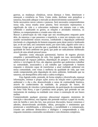 guerras, as mudanças climáticas, novas doenças e fome, deterioram e
ameaçam a existência na Terra. Como então, desfrutar sem prejudicar a
natureza, buscando adequar o mercado ao desenvolvimento sustentável?
Serão necessários novos valores e posturas. Será necessário compreendermos
nossa vida, nossa estadia neste planeta. Será necessário repensarmos o
significado da vida e a colocarmos realmente em sintonia com a vida,
refletindo e analisando os gestos, as relações e atividades rotineiras, os
hábitos, os comportamentos e criando uma vida nova.
Buscar a preservação da vida exige que nos reconheçamos enquanto parte
dela, da natureza; e que passemos a respeitá-la, a estar em sintonia com ela,
usando racionalmente nossos recursos, combatendo a degradação ambiental
(incluindo aí a degradação do homem enquanto parte deste meio) e lembrando
que, se de um lado, uns consomem muito, por outro lado, alguém sofre com a
escassez. Exige que se perceba que a qualidade de nossas vidas depende da
qualidade do meio ambiente em geral, que pode ser radicalmente melhorado
através de uma atitude pessoal nossa.
Questões como educação patrimonial, bueiros de esgotos pluviais
entupidos e permeabilização do solo, lixo jogado nas ruas, necessidade de
humanização de espaços públicos, depredação de parques e escolas, coleta
seletiva e reciclagem de lixo, são algumas questões que poderemos trabalhar
na comunidade, associando-a a um trabalho que compreende o homem
enquanto o elemento capaz de transformar a atual realidade ambiental em
nossa comunidade, com vistas à melhoria da qualidade de vida, que vem
sendo comprometida pela degradação do meio ambiente, lembrando que na
natureza, um desequilíbrio afeta toda a cadeia ecológica.
Esta Agenda então, pretende, de forma simples e diversificada, repassar
informações, orientar e propor ações acerca da relação entre a preservação
ambiental e o dia a dia, desenvolvendo o senso de continuidade histórica,
através do conhecimento da realidade, da projeção do futuro, do
estabelecimento de vínculos e principalmente, da participação da comunidade
do Setor Vida Nova, o que é premissa neste projeto, que pretende ser um
instrumento de mudança na realidade com vistas à construção de um futuro
melhor.
Compreendendo qualquer processo educacional enquanto momentos de
interação e descobertas, esta Agenda não pretende realizar o papel da escola,
nem da família e nem das leis, mas provocar discussões, buscar consensos e
adesões, desenvolvendo atividades, idéias, percepções e sentimentos que
promovam a sensibilização, a informação, a sociabilidade e a comunicação,
criando um ambiente democrático e dialógico e compreendendo a vida
enquanto momentos construídos socialmente e com elementos complexos.
 