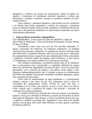topográfico e elaborou um projeto de parcelamento urbano da gleba; em
seguida o loteamento foi reordenado conforme legislação e normas que
disciplinam a questão e inclusive, tomadas as primeiras medidas de infra-
estrutura básica.
Após cadastro, a prefeitura designou a cada família um lote residencial
e os demais lotes foram submetidos a critérios de ocupação: a prefeitura
passou a cadastrar famílias de baixa renda, residentes no município há mais de
cinco anos e de preferência habitando em sub-moradias localizadas em outros
assentamentos subnormais.
1. Aspectos físicos-territoriais e demográficos
Com 338.800,00m2 , o setor possui 921 lotes de 180,00m2 e ainda, 04
Áreas Públicas Municipais, 2 Áreas de Proteção Permanente, 02 äreas Verdes,
01 lago e 01 Brejo.
Atualmente o setor conta com cerca de 791 moradias edificadas, 17
igrejas construídas, 04 comércios, 10 comércios residenciais, 23 unidades
ainda de forma precária e subnormal, 12 unidades em alicerce e 64 lotes ainda
sem edificações. A prefeitura destinou, além das áreas para lazer e edificação
dos equipamentos sociais, espaço físico para implantação de horta comunitária
e medicinal. Conforme dados de pesquisa sócio-econômica, o setor possui
3.150 habitantes, com número médio de 3,5 pessoas por domicílio.
Em condições inadequadas, as primeiras pessoas que ali se instalaram
não se preocuparam com a preservação e a qualidade ambiental do espaço
físico que encontraram, degradando nascentes de água e áreas de preservação
permanente, com a presença de esgotos a céu aberto, fossas negras e lixos
dispostos inadequadamente pelas ruas. A situação se agrava ao considerarmos
que 99,9% das unidades não possuem instalações sanitárias adequadas, apenas
com a presença de fossa negra.
Existe rede de abastecimento de água implantada e a pavimentação
asfáltica, começa a dar sinais de que virá, juntamente com as obras de
construção dos equipamentos sociais, visíveis no setor. Por hora, a
comunidade se vê às voltas com a poeira, na seca, e com a lama, nas chuvas.
Como solução para o problema do esgoto, está prevista a execução de
conjuntos fossa séptica/sumidouro.
Os resíduos sólidos são coletados três vezes por semana, nas segundas,
quartas e sextas, por caminhão da Prefeitura, os quais são destinados ao aterro
controlado do Município. Não obstante, é visível o problema do lixo nas ruas
e registra-se também a presença das “gambiarras” para desvio de energia
elétrica e até de água. Não existe linha telefônica no setor, apenas a presença
de telefones públicos.
 