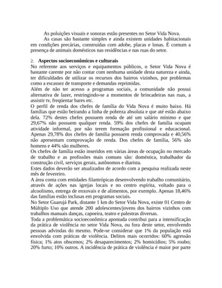 As poluições visuais e sonoras estão presentes no Setor Vida Nova.
As casas são bastante simples e ainda existem unidades habitacionais
em condições precárias, construídas com adobe, placas e lonas. É comum a
presença de animais domésticos nas residências e nas ruas do setor.
2. Aspectos socioeconômicos e culturais
No referente aos serviços e equipamentos públicos, o Setor Vida Nova é
bastante carente por não contar com nenhuma unidade desta natureza e ainda,
ter dificuldades de utilizar os recursos dos bairros vizinhos, por problemas
como a escassez de transporte e demandas reprimidas.
Além de não ter acesso a programas sociais, a comunidade não possui
alternativa de lazer, restringindo-se a momentos de brincadeiras nas ruas, a
assistir tv, freqüentar bares etc.
O perfil de renda dos chefes de família do Vida Nova é muito baixo. Há
famílias que estão beirando a linha de pobreza absoluta e que até estão abaixo
dela. 72% destes chefes possuem renda de até um salário mínimo e que
29,67% não possuem qualquer renda. 59% dos chefes de família ocupam
atividade informal, por não terem formação profissional e educacional.
Apenas 29,78% dos chefes de família possuem renda comprovada e 40,56%
não apresentam comprovação de renda. Dos chefes de família, 56% são
homens e 44% são mulheres.
Os chefes de família estão inseridos em várias áreas de ocupação no mercado
de trabalho e as profissões mais comuns são: doméstica, trabalhador da
construção civil, serviços gerais, autônomos e diarista.
Estes dados deverão ser atualizados de acordo com a pesquisa realizada neste
mês de fevereiro.
A área conta com entidades filantrópicas desenvolvendo trabalho comunitário,
através de ações nas igrejas locais e no centro espírita, voltado para o
alcoolismo, entrega de enxovais e de alimentos, por exemplo. Apenas 18,46%
das famílias estão inclusas em programas sociais.
No Setor Guarujá Park, distante 1 km do Setor Vida Nova, existe 01 Centro de
Múltiplo Uso que atende 200 adolescentes/jovens dos bairros vizinhos com
trabalhos manuais danças, capoeira, teatro e palestras diversas.
Toda a problemática socioeconômica apontada contribui para a intensificação
da prática de violência no setor Vida Nova, ou fora deste setor, envolvendo
pessoas advindas do mesmo. Pode-se considerar que 1% da população está
envolvida com práticas de violência. Delitos mais ocorridos: 60% agressão
física; 1% atos obscenos; 2% desaparecimentos; 2% homicídios; 5% roubo;
20% furto; 10% outros. A incidência de prática de violência é maior por parte
 