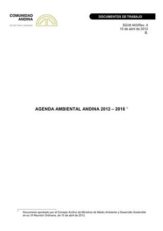 SG/dt 443/Rev. 4
10 de abril de 2012
B.
AGENDA AMBIENTAL ANDINA 2012 – 2016 */
*/
Documento aprobado por el Consejo Andino de Ministros de Medio Ambiente y Desarrollo Sostenible
en su VI Reunión Ordinaria, de 10 de abril de 2012.
 