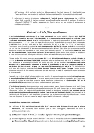 dell’ambiente e della tutela del territorio e del mare calcola che ci sia bisogno di 2,6 miliardi di euro
        l’anno per 15 anni per garantire la tutela e il ripristino degli equilibri idrogeologici ed ambientali;

     2) sollecitare le Autorità di distretto a rilanciare i Piani di Assetto Idrogeologico (ex L.183/89),
        redatti dalle Autorità di bacino nazionali, approfittando della necessità di applicare la direttiva
        “alluvioni”, 2007/60/CE, anche e soprattutto per favorire azioni per una politica di adattamento ai
        cambiamenti climatici.

                                                     *****

                          Contenuti verdi della filiera agroalimentare
Il territorio italiano è costituito per il 90 % da aree rurali, con terreni agricoli e foreste, oltre il 40% è
occupato da Superficie Agricola Utilizzata (SAU), se si considera invece la Superficie Agricola Totale
(SAT) tale percentuale supera il 60%. Nel complesso, la superficie interessata da aziende agricole (la
SAT) risulta pari a 17.277.023 ettari e la superficie utilizzata per le produzioni agricole (la SAU) ammonta a
12.885.186 ettari. In dieci anni però la SAT è diminuita dell’8% e la SAU del 2,3%. Dai dati del 6°
Censimento generale dell’agricoltura in Italia risultano attive 1.630.420 aziende agricole e zootecnichedi
cui 209.996 con allevamento di bestiame destinato alla vendita. Circa il 50% delle specie animali selvatiche
minacciate o in declino dipendente in varia misura dagli ambienti agricoli. Ciò significa che quasi due terzi
del territorio nazionale è interessato dal settore primario ed è quindi gestito, bene o male, da agricoltori
in vario modo organizzati, dal singolo coltivatore diretto, alle società e cooperative agricole.

Diverse analisi del settore mostrano però un calo del 25,3% del reddito delle imprese agricole (rispetto al
-12,2% in Europa) negli anni 2008-2009, recuperato solo in minima parte nel 2010. Il Rapporto INEA
2012 evidenzia le permanenti difficoltà del settore agricolo con un ulteriore arretramento del valore
aggiunto (-0,5), una dinamica stagnante in termini di investimenti ed un forte calo dei lavoratori, in
particolare dei giovani sotto i 34 anni che rispetto al 2010 sono diminuiti del 14%. Gli aiuti distribuiti
negli anni alle imprese attraverso la Politica Agricola Comune dell’Unione Europea hanno favorito
produzioni intensive ad alto impatto ambientale, ma non sono stati in grado di garantirne la tenuta economica
di molte aziende.

La strada che ci viene quindi indicata dagli scenari attuali è di puntare in modo deciso sulla diversificazione,
la sostenibilità e la multifunzionalità. E’ urgente per questo realizzare politiche innovative per l’agricoltura
in grado di avviare la transizione verso un nuovo paradigma economico e la riforma della PAC per il
periodo 2014-2020 rappresenta lo scenario fondamentale sul quale agire

L’agricoltura biologica deve assumere un ruolo completamente nuovo rispetto al passato, utile per il futuro
di tutta l’agricoltura, diventando metodo produttivo centrale dal quale partire per un nuovo modello di
riferimento. Infine, nel contesto della produzione agricola e zootecnica nazionale, non possono trovare
spazio ipotesi di sviluppo ed uso degli Organismi Geneticamente Modificati (OGM) che sono cariche di
rischi non solo dal punto di vista ambientale (ad esempio con un incremento nell’uso di fitofarmaci, l’esatto
contrario di quanto dichiarato) ma anche per gli impatti sociali ed economici collegati.


Le associazioni ambientaliste chiedono di:

1)    utilizzare il 50% dei finanziamenti della PAC assegnati allo Sviluppo Rurale per le misure
     ambientali, con esclusione delle indennità per le aree svantaggiate, applicando un tasso di
     cofinanziamento più alto;

2) raddoppiare entro il 2018 la SAU, Superficie Agricola Utilizzata, per l’agricoltura biologica;

3) ridurre l’impatto dei prodotti chimici attraverso l’adozione ed attuazione di un efficace Piano nazionale
   per l’uso sostenibile dei pesticidi e garantire che in Italia continui ad essere impedita la coltivazione


                                                                                                              10
 
