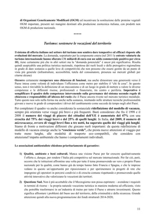 di Organismi Geneticamente Modificati (OGM) ed incentivare la sostituzione delle proteine vegetali
    OGM importate, presenti nei mangimi destinati alla produzione zootecnica italiana, con prodotti non
    OGM di produzione nazionale.

                                                    *****

                         Turismo: sostenere le vocazioni del territorio

Il sistema di offerta italiano nel settore del turismo non sembra dare tempestive ed efficaci risposte alle
evoluzioni del mercato. La domanda, soprattutto per la componente estera (nel 2011 le entrate valutarie da
turismo internazionale hanno sfiorato i 31 miliardi di euro con un saldo commerciale positivo per circa
10), tiene certamente più che in altri settori ma la “domanda potenziale” è ancor più significativa. Risulta
quindi auspicabile una politica turistica nazionale, rispettosa dei ruoli locali e delle prerogative regionalima
in grado di dare sostanza a quelle leve di competitività che non possono che essere gestite da un punto di
vista più generale (infrastrutture, accessibilità, tutela del consumatore, presenza sui mercati globali per
citarne alcune)
Occorre certamente recuperare una chiarezza di funzioni, ma anche dimostrare una generosità verso il
Paese intesa come volontà di individuare l’efficienza come metro per stabilire il “chi fa cosa”. In questo
senso, non è rinviabile la definizione di un meccanismo e di un luogo in grado di mettere a valore le diverse
competenze e le differenti risorse, professionali e finanziarie, tra centro e periferia. Imperativo è
semplificare il quadro delle competenze intervenendo sulla governance del sistema secondo regole di
chiarezza e responsabilità all’altezza del ruolo che il Paese ancora riveste nel mercato turistico mondiale.
Tutto questo non solo nella forma ma anche nella sostanza, iniettando nelle strutture tecniche professionalità
giovani e nuove in grado di comprendere i driver del cambiamento come succede da tempo negli altri Paesi.
Per completare il quadro va anche considerata la sostanziale ridefinizione del modello di vacanza,
sempre più orientata verso viaggi più brevi e più frequenti. Basti considerare che fra il 1998 e il
2008 il numero dei viaggi di piacere dei cittadini dell’UE è aumentato del 47% con una
crescita del 75% dei viaggi brevi e del 25% di quelli lunghi. In Italia, dal 2009, il numero di
microvacanze, ovvero di viaggi brevi fino a tre notti, ha superato quello dei viaggi più lunghi.
Siamo di fronte a motivazioni differenti che giocano ruoli importanti: da questa ridefinizione di
modello di vacanza emerge anche la “coscienza verde”, che presta nuove attenzioni al viaggio per
tratte meno lunghe, alle modalità di trasporto eco–compatibili, che considera con
attenzionel’impatto ambientale che hanno i comportamenti individuali.

Le associazioni ambientaliste chiedono prioritariamente di garantire:

    1) Qualità, ambiente e beni culturali. Manca una visione Paese per far crescere qualitativamente
       l’offerta e, dunque, per rendere l’Italia più competitiva sul mercato internazionale. Per far ciò, però,
       occorre che le istituzioni affrontino una volta per tutte il tema promuovendo un vero e proprio Piano
       nazionale per la qualità, come hanno già da tempo hanno fatto Francia e Spagna, e che le imprese
       vedano in questo un’opportunità per riposizionarsi e per sperimentarsi in progetti di rete che
       impegnino gli operatori in percorsi condivisi e di crescita comune rispettando e promuovendo quelle
       attività innovative che valorizzano le vocazioni dei territori.
    2) Questione Sud. Non è più accettabile che il Mezzogiorno non possa esprimere – avendone i requisiti
       in termini di risorse – la propria naturale vocazione turistica in maniera moderna ed efficiente, visto
       che potrebbe trasformarsi in un’industria di traino per tutto il Paese e attrarre investimenti. Questo
       significa affrontare i problemi del buon uso del territorio, della criminalità e della sicurezza. Grande
       attenzione quindi alla nuova programmazione dei fondi strutturali 2014-2020;



                                                                                                             11
 