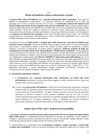 *****
                       Diritto all’ambiente: tutela costituzionale e penale
L’assenza della tutela dell’ambiente tra i principi fondamentali della Costituzione - alla quale ha
supplito la giurisprudenza costituzionale e di cassazione attraverso la combinazione tra la tutela del
paesaggio (art. 9 Cost.) e il diritto alla salute (art. 32 Cost.) - è strettamente connessa alla mancanza nel
nostro ordinamento penale di una adeguata tutela dei beni ambientali. Infatti, chiunque affronti oggi il
problema della tutela penale dell’ambiente deve anzitutto fare i conti con un problema di arretratezza della
cultura giuridica. Tant’è che sebbene il concetto di “ambiente” faccia ormai parte del patrimonio di
conoscenza di ciascun italiano, nel nostro ordinamento ne manca una definizione normativa e di conseguenza
una mancanza di tutela del bene giuridico, specie sotto il profilo penale. Questo riprova che la riforma
costituzionale per l’inserimento dell’ambiente tra i diritti costituzionali fondamentali non è una mera
battaglia ideologica ma ha concrete ricadute pratiche.

Si consideri poi che nel Codice penale la maggior parte delle sanzioni per reati contro l’ambiente sono
di natura contravvenzionale, con una prescrizione fissata in appena 4 anni, questo fa sì che, nella migliore
delle ipotesi, il procedimento penale si fermi alla sentenza di primo grado non giungendo a sentenza
definitiva. Giacciono in Parlamento, da almeno quattro Legislature, numerose proposte di legge per
l’introduzione nel Codice Penale di un Titolo dedicato ai “Delitti contro l’Ambiente”. Nella Legislatura
in via di esaurimento sono stati più volte sollecitati senza successo i ministri della Giustizia e dell’Ambiente
affinché provvedessero a colmare il vuoto normativo ormai pluriennale. Per questa ragione era stata accolta
con soddisfazione l’approvazione della Direttiva 99/2008 CE sulla tutela penale dell’ambiente che, tra le
altre, introduce la responsabilità delle persone giuridiche che costituiscono i principali responsabili di casi di
inquinamento ambientale. Purtroppo il Legislatore italiano ha ancora una volta dato dimostrazione del suo
scarso interesse verso la tutela penale dell’ambiente sia prevedendo un termine di adozione della direttiva
successivo a quello fissato dalla direttiva stessa sia, in sede di recepimento (d.lgs. 7 luglio 2011, n. 121),
limitandosi meramente a questo adempimento formale perdendosi nuovamente l’occasione per
l’introduzione di una riforma sistematica e organica del codice penale.

Le associazioni ambientaliste chiedono:

    1) la introduzione, tra i principi fondamentali della Costituzione, del diritto alla tutela
       dell’ambiente da declinarsi, oltre che come diritto soggettivo, anche in termini di dovere, specie nei
       confronti delle successive generazioni.

    2)   in merito alla tutela penale dell’ambiente si ritiene che sia una buona base di partenza la proposta
         elaborata nella XV Legislatura dalla Commissione Bicamerale sul ciclo dei rifiuti, che aveva visto il
         consenso delle diverse forze politiche, nel quale si ritiene necessario solo per citare gli aspetti più
         importanti: a) arrivare a tutelare il bene giuridico “ambiente” non più con reati di natura
         contravvenzionale, bensì attraverso la previsione di specifiche fattispecie delittuose; b) introdurre le
         singole fattispecie di: di disastro ambientale; traffico e abbandono di materiale radioattivo;
         associazione a delinquere, anche di stampo mafioso, finalizzata ai crimini ambientali.


                     Andare oltre il PIL: nuovi indicatori di sostenibilità

La pressione esercitata sui sistemi naturali è giunta ad un livello tale che sta compromettendo il futuro
della civiltà umana. E’ fondamentale perciò comprendere la necessità di modificare i nostri modelli di
sviluppo e impostare una nuova economia che metta al centro lo straordinario capitale naturale, la base
essenziale per qualsiasi tipo di sviluppo sociale ed economico dell’umanità.

E’ indispensabile che si comprenda come la dimensione ecologica e quella economica e sociale dello
sviluppo siano inscindibili e come sia insensato proseguire nella distruzione degli asset più preziosi che

                                                                                                               13
 