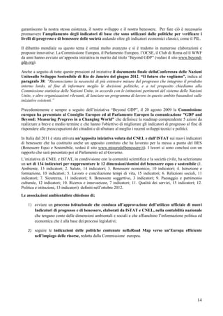 garantiscono la nostra stessa esistenza, il nostro sviluppo e il nostro benessere. Per fare ciò è necessario
promuovere l’ampliamento degli indicatori di base che sono utilizzati dalle politiche per verificare i
livelli di progresso e di benessere delle società andando oltre gli indicatori economici classici, come il PIL.

Il dibattito mondiale su questo tema è ormai molto avanzato e si è tradotto in numerose elaborazioni e
proposte innovative. La Commissione Europea, il Parlamento Europeo, l’OCSE, il Club di Roma ed il WWF
da anni hanno avviato un’apposita iniziativa in merito dal titolo “Beyond GDP” (vedasi il sito www.beyond-
gdp.org).

Anche a seguito di tutte queste pressioni ed iniziative il documento finale dellaConferenza delle Nazioni
Unitesullo Sviluppo Sostenibile di Rio de Janeiro del giugno 2012, “Il futuro che vogliamo”, indica al
paragrafo 38: “Riconosciamo la necessità di più estensive misure del progresso che integrino il prodotto
interno lordo, al fine di informare meglio le decisioni politiche, e a tal proposito chiediamo alla
Commissione statistica delle Nazioni Unite, in accordo con le istituzioni pertinenti del sistema delle Nazioni
Unite, e altre organizzazioni rilevanti, di lanciare un programma di lavoro in questo ambito basandosi sulle
iniziative esistenti.”

Precedentemente e sempre a seguito dell’iniziativa “Beyond GDP”, il 20 agosto 2009 la Commissione
europea ha presentato al Consiglio Europeo ed al Parlamento Europeo la comunicazione "GDP and
Beyond: Measuring Progress in a Changing World" che definisce la roadmap comprendente 5 azioni da
realizzare a breve e medio termine e che hanno l'obiettivo di migliorare gli indicatori di progresso al fine di
rispondere alle preoccupazioni dei cittadini e di sfruttare al meglio i recenti sviluppi tecnici e politici.

In Italia dal 2011 è stata attivata un’apposita iniziativa voluta dal CNEL e dall’ISTAT sui nuovi indicatori
di benessere che ha costituito anche un apposito comitato che ha lavorato per la messa a punto del BES
(Benessere Equo e Sostenibile, vedasi il sito www.misuredelbenessere.it). I lavori si sono conclusi con un
rapporto che sarà presentato poi al Parlamento ed al Governo.
L’iniziativa di CNEL e ISTAT, in condivisione con la comunità scientifica e la società civile, ha selezionato
un set di 134 indicatori per rappresentare le 12 dimensioni/domini del benessere equo e sostenibile (1.
Ambiente, 13 indicatori; 2. Salute, 14 indicatori; 3. Benessere economico, 10 indicatori; 4. Istruzione e
formazione, 10 indicatori; 5. Lavoro e conciliazione tempi di vita, 15 indicatori; 6. Relazioni sociali, 11
indicatori; 7. Sicurezza, 11 indicatori; 8. Benessere soggettivo, 3 indicatori; 9. Paesaggio e patrimonio
culturale, 12 indicatori; 10. Ricerca e innovazione, 7 indicatori; 11. Qualità dei servizi, 15 indicatori; 12.
Politica e istituzioni, 13 indicatori) definiti nell’ottobre 2012.
Le associazioni ambientaliste chiedono di:

    1) avviare un processo istituzionale che conduca all’approvazione dell’utilizzo ufficiale di nuovi
       Indicatori di progresso e di benessere, elaborati da ISTAT e CNEL, nella contabilità nazionale
       che tengano conto delle dimensioni ambientali e sociali e che affianchino l’informazione politica ed
       economica che è alla base dei processi legislativi;

    2) seguire le indicazioni delle politiche contenute nellaRoad Map verso un’Europa efficiente
       nell’impiego delle risorse, redatta dalla Commissione europea.




                                                                                                            14
 