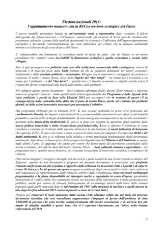 Elezioni nazionali 2013:
          l’appuntamento mancato con la Ri/Conversione ecologica del Paese
Il nuovo modello economico basato su un’economia verde e rigenerativa deve costituire il fulcro
dell’agenda del futuro Governo e Parlamento, valorizzando gli elementi di forza (parchi, biodiversità,
patrimonio culturale, sistema della qualità), garantendo la sicurezza e l’efficienza dell’approvvigionamento
energetico e favorendo l’internalizzazione dei costi ambientali per evitare che le minacce ambientali
mettano a rischio anche gli asset di forza del Paese .

E’ indispensabile che finalmente si costruisca anche in Italia un patto che sia basato su un nuovo
paradigma che consideri come inscindibili la dimensione ecologica e quella economica e sociale dello
sviluppo..
Non si può proseguire con politiche tutte tese alla risoluzione strumentale delle contingenze, intrise di
tatticismi e di ipoteche poste dalle lobby formate da chi ha posizioni dominanti nei settori economici
tradizionali e dalle clientele politiche e corporative. Bisogna essere innovativi e coraggiosi nel pensare e
realizzare il nostro comune futuro, fuori dalle logiche dei “due tempi” – un tempo per l’economia e un
tempo per l’ambiente – e dei “due forni” – perché non c’è riscatto economico e dignità sociale senza il
rispetto dei diritti costituzionali alla tutela della salute e dell’ambiente -.
Nel redigere questo nostro documento – dove vengono affrontati dodici diversi filoni tematici e descritte
numerose proposte concrete - siamo partiti dalla lettura approfondita dei Programmi e delle Agende delle
varie coalizioni e partiti in lizza nelle Elezioni 2013 per accorgerci che in nessuno di questi c’è la
consapevolezza della centralità della sfida che si pone al nostro Paese, anche nel contesto dei problemi
globali, né delle azioni innovative necessarie per perseguire l’obiettivo.

Dai programmi elettorali per le Elezioni 2013: 1. non assume centralità la grave crisi provocata dai
cambiamenti climatici che impone scelte radicali di azzeramento delle emissioni in tutti settori e nel modello
produttivo, nonché nelle strategie di adattamento; 2. non emerge una consapevolezza sui servizi ecosistemici
garantiti dalla tutela della biodiversità; 3. non ci si pone con urgenza la questione degli indirizzi della
nuova politica industriale e della riconversione post-industriale; 4.non si affronta il problema di come
calcolare e valutare la ricchezza della nazione attraverso la declinazione di nuovi indicatori di benessere
che superino il PIL; 5. non si fa cenno a come si pensi di intervenire per adeguare il corpus dei diritti e dei
delitti ambientali; 6. non ci si sofferma sulla cronica e ormai patologica inadeguatezza della governance
ambientale, dipendente in buona parte dalla progressiva liquidazione del Ministero dell’ambiente avvenuta
negli ultimi 5 anni. Si aggiunga che anche per settori che fanno parte del patrimonio consolidato della
nostra economia, dell’offerta data dal nostro Sistema Paese – beni culturali, turismo e agricoltura – nei
programmi non si aprono nuove frontiere, né si assume la necessità di interventi coordinati e complessivi di
rilancio..
Oltre ad un maggiore coraggio e dettaglio nel descrivere i punti salienti di una ri/conversione ecologica del
Belpaese quanto da noi documento e proposto nel presente documento, è necessaria, una profonda
revisione degli strumenti che regolano i rapporti e delle relazioni tra la società civile e i partiti e di come le
issues (le istanze) che da questa emergono vengano considerate dagli stessi partiti e dalle varie coalizioni
nell’organizzare la rappresentanza degli interessi collettivi della cittadinanza. Sono necessari seriimpegni
programmatici e la piena disponibilità ad interagire anche e soprattutto in corso d’opera, garantendo
meccanismi di verifica della loro attuazione basati sul massimo della informazione e della partecipazione
pubblica, anche per evitare di abusare furbescamente di escamotage elusivi addirittura della volontà
popolare quali quelli innescati dopo il referendum del 1987 sulla rinuncia al nucleare e quelli ancora in
atto dopo il referendum del 2011 contro la privatizzazione dei servizi idrici,.
Proprio per rimarcare il ruolo autonomo della società civile abbiamo voluto sin dal titolo del presente
documento ricordare che così intendiamo rappresentare l’impegno in favore dell’ambiente di oltre
1.000.000 di persone che sono iscritte complessivamente alle nostre associazioni e di un’area ben più
ampia di cittadini sensibili a questi temi, che si è espressa chiaramente, tra l’altro, nella tornata
referendaria del 2011


                                                                                                                3
 