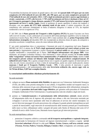 l’incontrollata lievitazione del numero di grandi opere e dei costi: si è passati dalle 115 opere per un costo
complessivo di 125,8 miliardi di euro del 2001, alle 390 opere, per un costo complessivo presunto di
374,8 miliardi di euro del settembre 2012; il 46% degli investimenti previsti è ancora oggi destinato a
strade e autostrade, e il 39% alle ferrovie. Il 70% dell’investimento nel ferro è destinato a linee ad AV
per il trasporto passeggeri a lunga distanza, quando il 75% dell’utenza ferroviaria concentra i propri
spostamenti sul breve e medio raggio. Grazie al perdurare di questo squilibrio il settore dei trasporti è
diventato, con una quota del 27% delle emissioni totali di gas serra, il settore economico che più
contribuisce alle emissioni climalteranti in Italia (l’industria energetica si attesta al 15%, da impianti
residenziali e servizi si registra un 13%).

E’ dal 2001 che il Piano generale dei Trasporti e della Logistica (PGTL) ha posto l’accento con forza
sulle notevoli ricadute, sociali, ambientali ed economiche dell’ormai patologico squilibrio verso la strada che
caratterizza il nostro Paese. Ma il PGTL del marzo 2001 è stato sostituito dal c.d. primo Programma delle
infrastrutture strategiche del dicembre 2001 che ricomprende un abnorme elenco di opere, da sottoporre a
procedure accelerate e semplificate, senza che siano indicate delle priorità.

E’ nei centri metropolitani dove si concentrano i fenomeni più acuti di congestione (nel nono Rapporto
ISFORT del 2012 si attesta che il 79,4% degli spostamenti motorizzati nei centri urbani avviene con
auto privata) e inquinamento (continui e cronici sforamenti di polveri sottili non solo in Val Padana) con
ricadute intollerabili e insostenibili per il Paese. Nell’Allegato Infrastrutture del giugno 2009, viene
dichiarato, ad esempio (volendosi limitare a fare riferimento a stime ufficiali recenti) che il costo sociale
della “congestione” urbana nel nostro Paese ammonterebbe a 9 miliardi di euro l’anno, mentre i costi
del trasporto privato urbano sul bilancio delle famiglie italiane peserebbero complessivamente 30
miliardi di euro l’anno. Ma a questa consapevolezza non è seguito un quadro organico di interventi per le
città, ma solo risorse concentrate su linee e tratte di metropolitana, anche nei centri medio-piccoli, mentre
mancano i fondi per il Trasporto Pubblico Locale - TPL. L’altra priorità di intervento è quella
dell’ammodernamento e del potenziamento della rete ferroviaria ordinaria che, ancora oggi, vede su
16.734 km di linee, 9.207 km a semplice binario.

Le associazioni ambientaliste chiedono prioritariamente di:

Su scala nazionale:

1) redigere un nuovo Piano nazionale della Mobilità, da approvare con Valutazione Ambientale Strategica
   (VAS), che abbia come priorità strategiche le aree urbane, il riequilibrio modale nel trasporto merci, la
   riduzione delle emissioni di gas serra abbandonando il Primo programma delle infrastrutture strategiche
   e rivedere le procedure derivanti dalla Legge Obiettivo, per garantire nella procedura di Valutazione
   di Impatto Ambientale (VIA) l’informazione e la partecipazione reale dei cittadini e degli enti locali;

2) puntare su l’ammodernamento e il potenziamento delle infrastrutture esistenti, dando priorità:
   all’adeguamento della rete di ingresso alle principali aree urbane e alla rete ferroviaria nazionale per
   sviluppare il servizio merci (puntando sulle linee di adduzione al servizio dei valichi transalpini; sui
   servizi ferroviari passeggeri di media percorrenza che collegano le grande polarità metropolitane;sui poli
   e parchi di interscambio; sugli interventi di razionalizzazione delle strutture portuali per il trasferimento
   delle merci su ferro; abbandonare subito i progetti del ponte sullo Stretto di Messina (dal costo di 8,5
   miliardi di euro) e della Torino-Lione, liberando risorse ingenti per gli interventi prioritari.

Su scala metropolitana e urbana:

    -   potenziare il trasporto collettivo costruendo reti di trasporto metropolitano e regionale integrate,
        incentivando la formazione di Consorzi ed Agenzie interistituzionali e mettere a regime servizi
        ferroviari suburbani efficienti in città quali Milano, Torino, Genova, nell’area centrale veneta
        (Vicenza, Treviso, Padova, Venezia), Bologna, Catania e Bari, sviluppando, nel contempo, quelli


                                                                                                              7
 