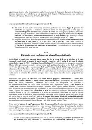 recentemente ribadito nella Comunicazione della Commissione al Parlamento Europeo, al Consiglio, al
Comitato Economico e Sociale Europeo e al Comitato delle Regioni (Tabella di marcia verso un Europa
efficiente nell’impiego delle risorse, Bruxelles, 20.9.2011).



Le associazioni ambientaliste chiedono prioritariamente di:

    1) dal punto di vista della innovazione normativa: elaborare una nuova legge di governo del
       territorio, che aggiorni la normativa urbanistica ferma al 1942, pervenire ad una legge sul
       contenimento per via normativa del consumo di suolo, non solo agricolo (partendo dal recente
       disegno di legge proposto sul tema dal ministro delle Politiche Agricole) e introdurre una imposta
       selettiva che disincentivi il consumo di nuovo suolo su aree esterne al già insediato e sui beni
       paesaggistici ai sensi del Codice dei Beni Culturali e del Paesaggio, D.lgs. n. 42/2004;
    2) dal punto di vista delle modifiche puntuali alla normativa attuale: definire una diversa modulazione
       del contributo di costruzione di cui all’art. 16 del DPR n. 380/2001 (Testo Unico Edilizia) in
       grado anche di premiare la riqualificazione statica e energetica del patrimonio edilizio e reintrodurre
       il vincolo di destinazione del contributo di costruzione, escludendo che sia utilizzato per il
       finanziamento della spesa corrente;


                                                     *****
                  Difesa del suolo e adattamento ai cambiamenti climatici
Negli ultimi 60 anni 3.660 persone hanno perso la vita a causa di frane e alluvioni e il costo
complessivo dei danni a seguito di questi eventi è superiore ai 52 miliardi di euro. Il rischio
idrogeologico riguarda l’82% (6.633) dei Comuni italiani. Gli eventi calamitosi si susseguono nonostante
il Paese abbia gli strumenti normativi per intervenire, quali quelli predisposti tra la fine degli anni ’80 (L.
183/89 sulla difesa del suolo) e la prima metà degli anni ’90 (legge Galli, L. 36/94 e legge Cutrera L. 37/94
sul demanio idrico). Ad ultimo, nel dicembre 2012, il Ministro dell’ambiente e della tutela del territorio e del
mare ha proposto la bozza di una delibera CIPE per una Strategia per l’adattamento ai cambiamenti climatici
e alla messa in sicurezza del territorio, che però non è stata approvata nella riunione preparatoria del
Comitato.

Nonostante tutto questo la situazione dei fiumi italiani peggiora continuamente a causa della
generalizzata “canalizzazione” e della diffusa “infrastrutturazione” (sbarramenti, traverse, plateau,
piloni per strade, superstrade, autostrade, ecc.) della rete idrografica, del consumo e
dell’impermeabilizzazione dei suoli, della distruzione della vegetazione riparia.I vari progetti di
“navigazione” sembrano essere l’ultima scusa per “asportare” sabbia e ghiaia dal letto dei fiumi. L’aumento
della diversificazione nell’uso dell’acqua ha condotto ad uno sfruttamento incontrollato anche dove questa
risorsa è carente; è il caso della sua conversione in neve, nel tentativo di prolungare fino a maggio stagioni
turistiche, in aree in cui ciò è palesemente e tecnicamente impossibile, innescando per altro un circuito
perverso tra spreco di acqua e un abnorme richiesta energetica. Inoltre, in questi ultimi anni, anche grazie
agli incentivi per le “energie verdi”, c’è stato un devastante incremento dei piccoli impianti idroelettrici,
soprattutto sull’arco alpino; ma anche l’agricoltura, la florovivaistica e la zootecnia hanno prodotto impatti
ambientali estremamente pesanti ai corsi d’acqua e alle falde in molte parti del Paese.

Ormai sono le “cabine di regia”, promosse dalla Protezione civile, la sola risposta dello Stato a queste
situazioni, oltre a una marea di chiacchiere e vane promesse fatte in occasione di ogni tragedia: gli ultimi
ministri dell’ambiente hanno solo promesso, sull’onda dell’emozione mediatica, inutili e controproducenti
piani nazionali per “la mitigazione del rischio idrogeologico” o per “la sicurezza e per la crescita”.

Le associazioni ambientaliste chiedono prioritariamente di:

    1) avviare la realizzazione, in collaborazione con le Autorità di Distretto, di un Piano pluriennale per
       la manutenzione del territorio e l’adattamento ai cambiamenti climatici. Il Ministero

                                                                                                              9
 