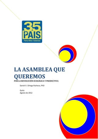 LA ASAMBLEA QUE
QUEREMOS
POR LA REVOLUCIÓN ECOLÓGICA Y PRODUCTIVA

     Daniel V. Ortega Pacheco, PhD

     Quito
     Agosto de 2012
 