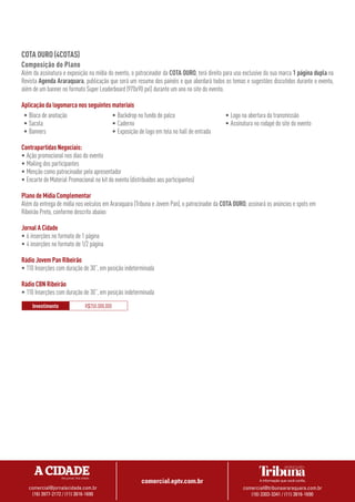 comercial.eptv.com.br
comercial@jornalacidade.com.br
(16) 3977-2172 / (11) 3816-1690
comercial@tribunaararaquara.com.br
(16) 3303-3341 / (11) 3816-1690
COTA OURO (4COTAS)
Composição do Plano
Além da assinatura e exposição na mídia do evento, o patrocinador da COTA OURO, terá direito para uso exclusivo da sua marca 1 página dupla na
Revista Agenda Araraquara, publicação que será um resumo dos painéis e que abordará todos os temas e sugestões discutidos durante o evento,
além de um banner no formato Super Leaderboard (970x90 pxl) durante um ano no site do evento.
Aplicação da logomarca nos seguintes materiais
•	Bloco de anotação
•	Sacola
•	Banners
•	Backdrop no fundo do palco
•	Caderno
•	Exposição de logo em tela no hall de entrada
•	Logo na abertura da transmissão
•	Assinatura no rodapé do site do evento
Contrapartidas Negociais:
•	Ação promocional nos dias do evento
•	Mailing dos participantes
•	Menção como patrocinador pelo apresentador
•	Encarte de Material Promocional no kit do evento (distribuídos aos participantes)
Plano de Mídia Complementar
Além da entrega de mídia nos veículos em Araraquara (Tribuna e Jovem Pan), o patrocinador da COTA OURO, assinará os anúncios e spots em
Ribeirão Preto, conforme descrito abaixo:
Jornal A Cidade
•	6 inserções no formato de 1 página
•	4 inserções no formato de 1/2 página
Rádio Jovem Pan Ribeirão
•	110 Inserções com duração de 30’’, em posição indeterminada
Rádio CBN Ribeirão
•	110 Inserções com duração de 30’’, em posição indeterminada
Investimento R$250.000,000
 