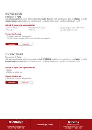 comercial.eptv.com.br
comercial@jornalacidade.com.br
(16) 3977-2172 / (11) 3816-1690
comercial@tribunaararaquara.com.br
(16) 3303-3341 / (11) 3816-1690
COTA BRONZE (8COTAS)
Composição do Plano
Alémdaassinaturaeexposiçãonamídiadoevento,opatrocinadordaCOTABRONZE,terádireitoparausoexclusivodasuamarca1página naRevista
Agenda Araraquara, publicação que será um resumo dos painéis e que abordará todos os temas e sugestões discutidos durante o evento.
Aplicação da logomarca nos seguintes materiais
•	Banners
•	Backdrop no fundo do palco
Contrapartidas Negociais:
•	Menção como patrocinador pelo apresentador
Investimento R$30.000,000
COTA PRATA (4COTAS)
Composição do Plano
Além da assinatura e exposição na mídia do evento, o patrocinador da COTA PRATA, terá direito para uso exclusivo da sua marca 1página na Revista
Agenda Araraquara, publicação que será um resumo dos painéis e que abordará todos os temas e sugestões discutidos durante o evento.
Aplicação da logomarca nos seguintes materiais
•	Bloco de anotação
•	Banners
•	Backdrop no fundo do palco
•	Caderno
•	Exposição de logo em tela no hall de entrada
•	Logo na abertura da transmissão
Contrapartidas Negociais:
•	Menção como patrocinador pelo apresentador
•	Encarte de Material Promocional no kit do evento (distribuídos aos participantes)
Investimento R$150.000,000
 