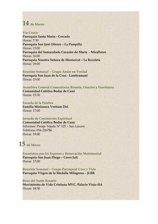14 de Marzo
Vía Crucis
Parroquia Santa Marta - Cercado
Horas: 7:30
Parroquia San José Obrero – La Pampilla
Horas: 15:00
Parroquia del Inmaculado Corazón de María - Miraflores
Horas: 16:00
Parroquia Nuestra Señora de Monserrat – La Recoleta
Horas: 18:00
Reunión Semanal – Grupo Andar en Verdad
Parroquia San Juan de la Cruz - Lambramani
Horas: 15:00
Asamblea General Comunitaria: Rosario, Oración y Enseñanza
Comunidad Católica Bodas de Caná
Horas: 15:30
Escuela de la Palabra
Familia Misionera Verbum Dei
Horas: 17:00
Jornada de Crecimiento Espiritual
Comunidad Católica Bodas de Caná
Informes: Pasaje Tejada N° 125 – San Lázaro
Teléfono: 054-226786
Horas: 19:00
15 de Marzo
Eucarística por los Esposos y Renovación Matrimonial
Parroquia San Juan Diego – Cerro Juli
Horas: 17:00
Reunión Semanal – Grupo Parroquial Cruz y Vida
Parroquia Virgen de la Medalla Milagrosa – JLBR
Rezo del Santo Rosario
Movimiento de Vida Cristiana MVC. Palacio Viejo 414
Horas: 18:30
 